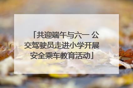 共迎端午与六一 公交驾驶员走进小学开展安全乘车教育活动