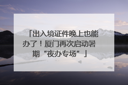 出入境证件晚上也能办了！厦门再次启动暑期“夜办专场”