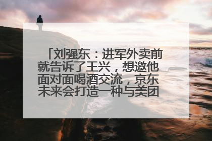 刘强东：进军外卖前就告诉了王兴，想邀他面对面喝酒交流，京东未来会打造一种与美团不同的商业模式