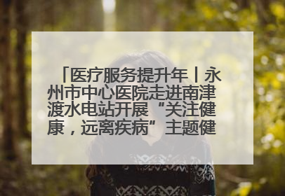 医疗服务提升年丨永州市中心医院走进南津渡水电站开展“关注健康，远离疾病”主题健康促进活动