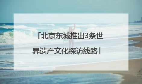 北京东城推出3条世界遗产文化探访线路
