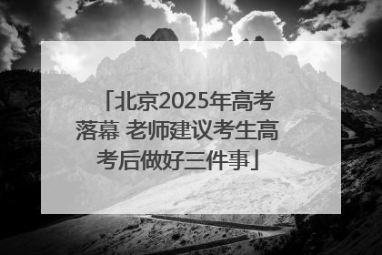 北京2025年高考落幕 老师建议考生高考后做好三件事