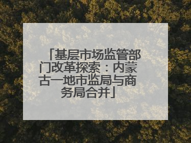 基层市场监管部门改革探索：内蒙古一地市监局与商务局合并
