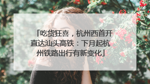 吃货狂喜，杭州西首开直达汕头高铁：下月起杭州铁路出行有新变化