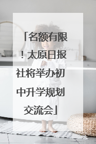名额有限！太原日报社将举办初中升学规划交流会