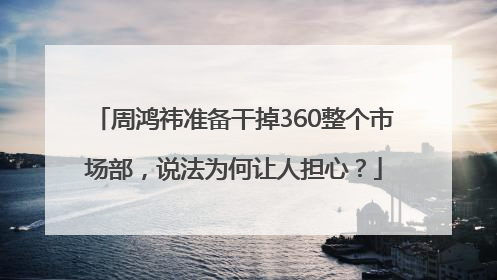 周鸿祎准备干掉360整个市场部，说法为何让人担心？
