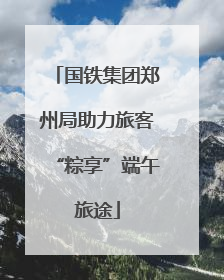 国铁集团郑州局助力旅客“粽享”端午旅途