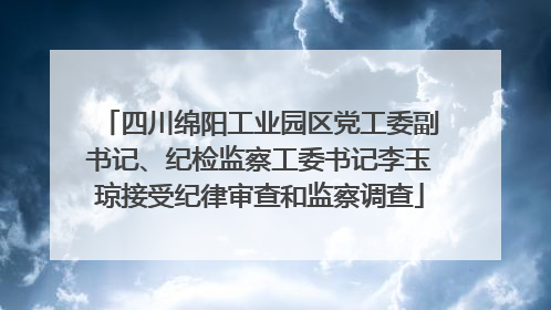 四川绵阳工业园区党工委副书记、纪检监察工委书记李玉琼接受纪律审查和监察调查