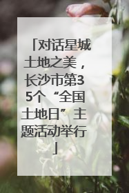 对话星城土地之美，长沙市第35个“全国土地日”主题活动举行