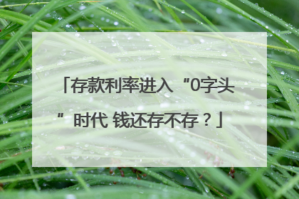 存款利率进入“0字头”时代 钱还存不存？