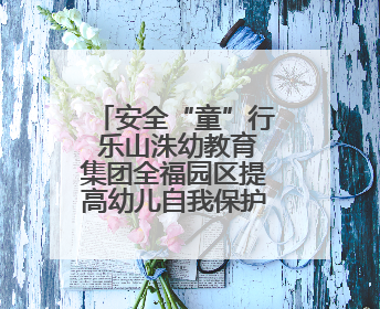 安全“童”行 乐山洙幼教育集团全福园区提高幼儿自我保护能力