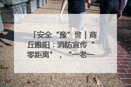安全“豫”警｜商丘睢阳：消防宣传“零距离”，“一老一小”同守护