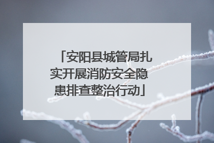 安阳县城管局扎实开展消防安全隐患排查整治行动