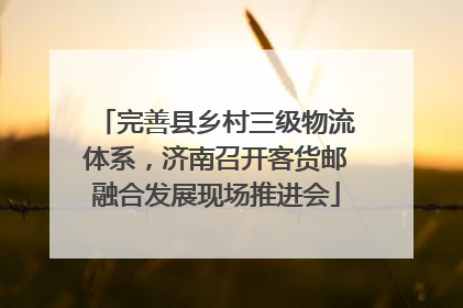 完善县乡村三级物流体系，济南召开客货邮融合发展现场推进会