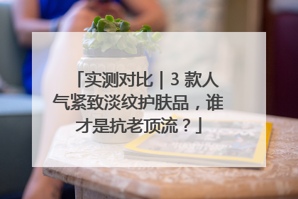 实测对比｜3 款人气紧致淡纹护肤品，谁才是抗老顶流？