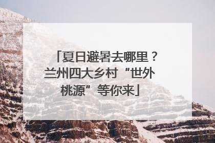 夏日避暑去哪里？兰州四大乡村“世外桃源”等你来