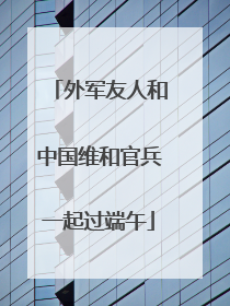 外军友人和中国维和官兵一起过端午