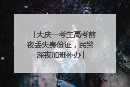 大庆一考生高考前夜丢失身份证，民警深夜加班补办