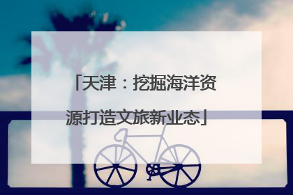 天津：挖掘海洋资源打造文旅新业态