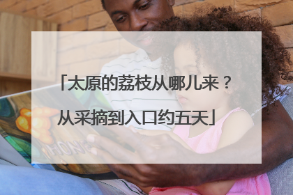 太原的荔枝从哪儿来？从采摘到入口约五天