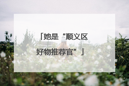 她是“顺义区好物推荐官”