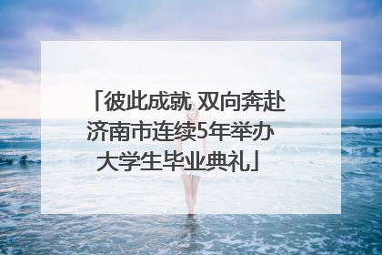 彼此成就 双向奔赴 济南市连续5年举办大学生毕业典礼