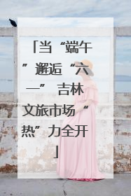 当“端午”邂逅“六一” 吉林文旅市场“热”力全开