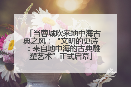 当蓉城吹来地中海古典之风：“文明的史诗：来自地中海的古典雕塑艺术”正式启幕