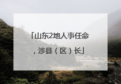山东2地人事任命，涉县（区）长