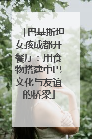 巴基斯坦女孩成都开餐厅：用食物搭建中巴文化与友谊的桥梁