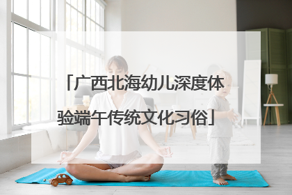 广西北海幼儿深度体验端午传统文化习俗