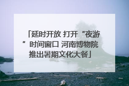 延时开放 打开“夜游”时间窗口 河南博物院推出暑期文化大餐