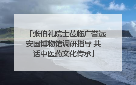 张伯礼院士莅临广誉远安国博物馆调研指导 共话中医药文化传承