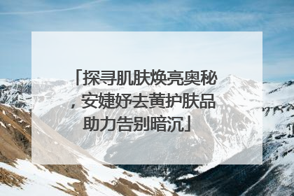 探寻肌肤焕亮奥秘，安婕妤去黄护肤品助力告别暗沉