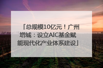 总规模10亿元！广州增城：设立AIC基金赋能现代化产业体系建设