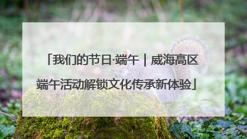 我们的节日·端午｜威海高区端午活动解锁文化传承新体验