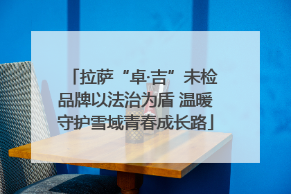 拉萨“卓·吉”未检品牌以法治为盾 温暖守护雪域青春成长路