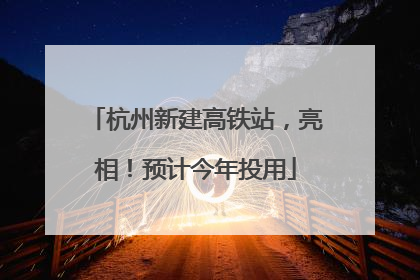 杭州新建高铁站，亮相！预计今年投用