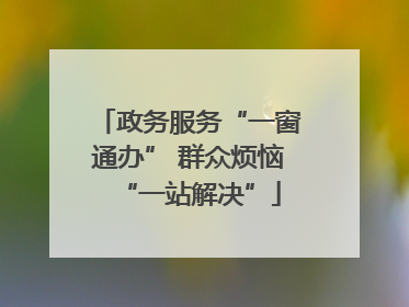 政务服务“一窗通办” 群众烦恼“一站解决”