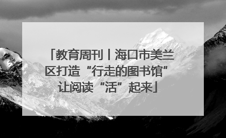 教育周刊丨海口市美兰区打造“行走的图书馆” 让阅读“活”起来