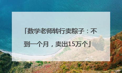 数学老师转行卖粽子：不到一个月，卖出15万个