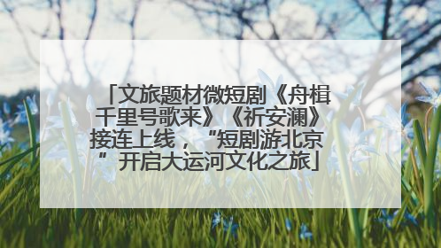 文旅题材微短剧《舟楫千里号歌来》《祈安澜》接连上线，“短剧游北京”开启大运河文化之旅