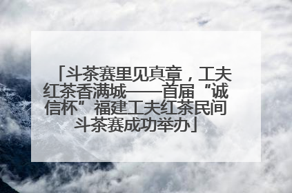 斗茶赛里见真章，工夫红茶香满城——首届“诚信杯”福建工夫红茶民间斗茶赛成功举办