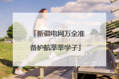 新疆电网万全准备护航莘莘学子