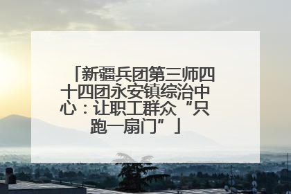 新疆兵团第三师四十四团永安镇综治中心：让职工群众“只跑一扇门”
