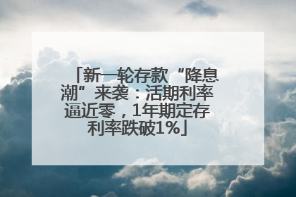 新一轮存款“降息潮”来袭：活期利率逼近零，1年期定存利率跌破1%