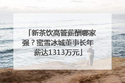 新茶饮高管薪酬哪家强？蜜雪冰城董事长年薪达1313万元