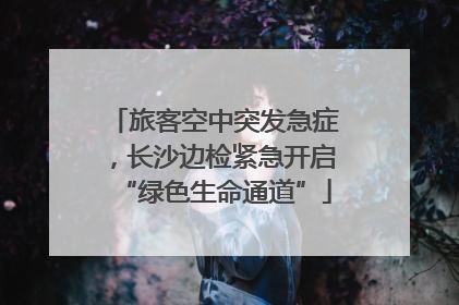 旅客空中突发急症，长沙边检紧急开启“绿色生命通道”