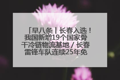 早八条丨长春入选！我国新增19个国家骨干冷链物流基地／长春雷锋车队连续25年免费接送考生