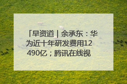 早资道｜余承东：华为近十年研发费用12490亿；腾讯在线视频重大组织调整